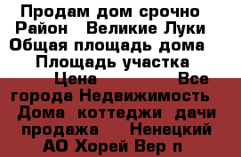 Продам дом срочно › Район ­ Великие Луки › Общая площадь дома ­ 48 › Площадь участка ­ 1 700 › Цена ­ 150 000 - Все города Недвижимость » Дома, коттеджи, дачи продажа   . Ненецкий АО,Хорей-Вер п.